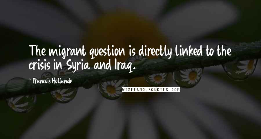 Francois Hollande Quotes: The migrant question is directly linked to the crisis in Syria and Iraq.