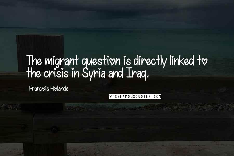 Francois Hollande Quotes: The migrant question is directly linked to the crisis in Syria and Iraq.