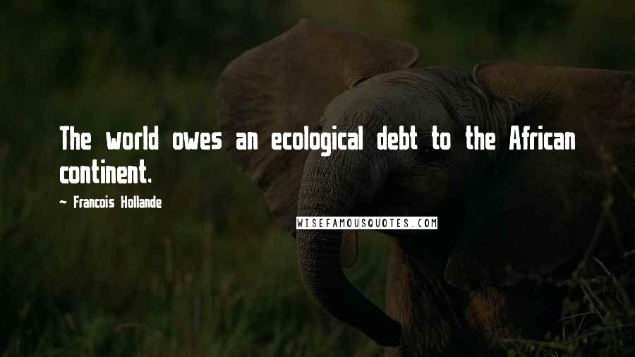 Francois Hollande Quotes: The world owes an ecological debt to the African continent.