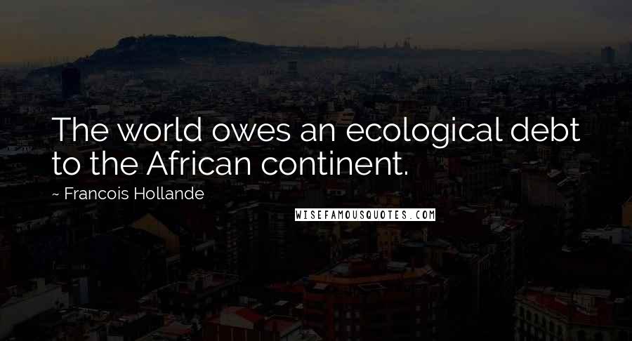 Francois Hollande Quotes: The world owes an ecological debt to the African continent.