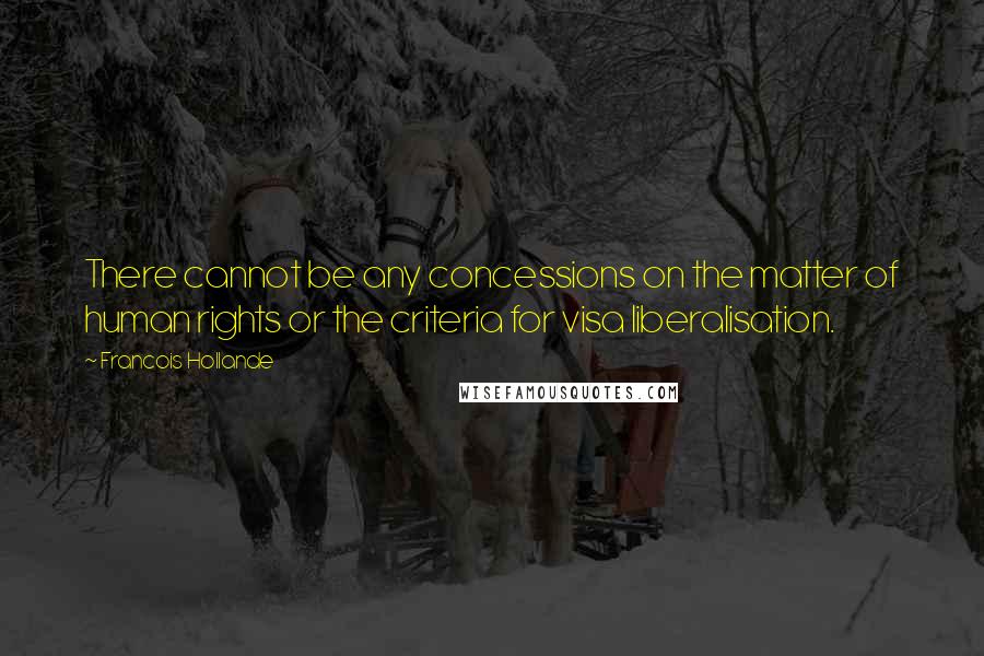 Francois Hollande Quotes: There cannot be any concessions on the matter of human rights or the criteria for visa liberalisation.