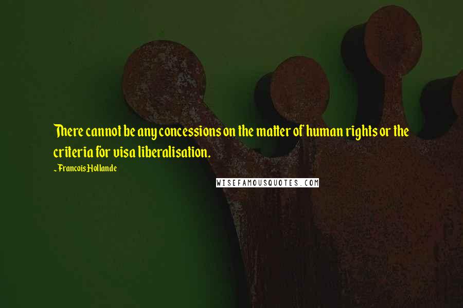 Francois Hollande Quotes: There cannot be any concessions on the matter of human rights or the criteria for visa liberalisation.