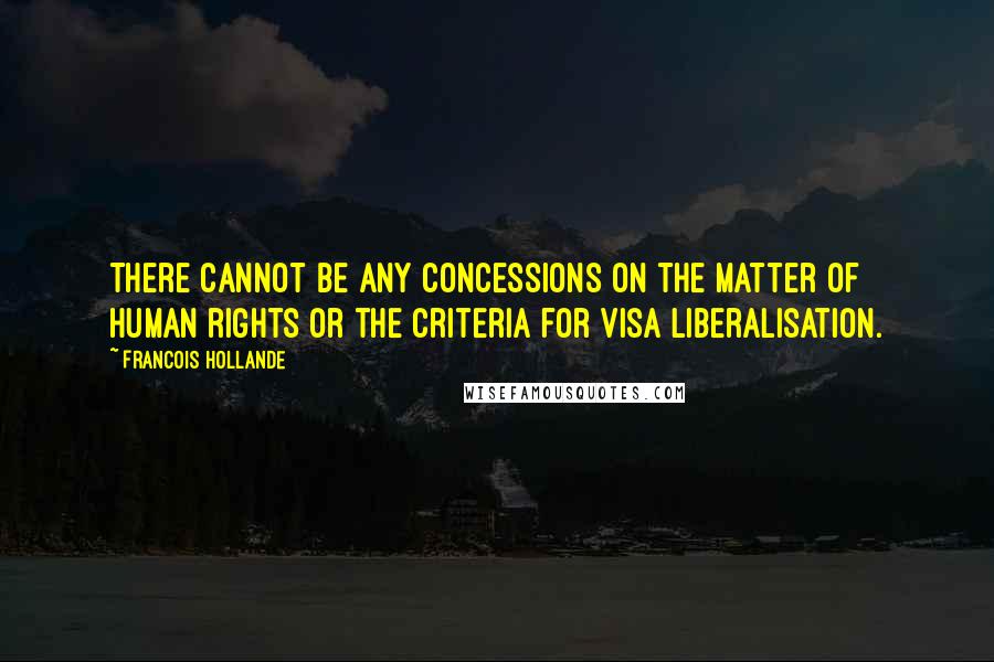 Francois Hollande Quotes: There cannot be any concessions on the matter of human rights or the criteria for visa liberalisation.