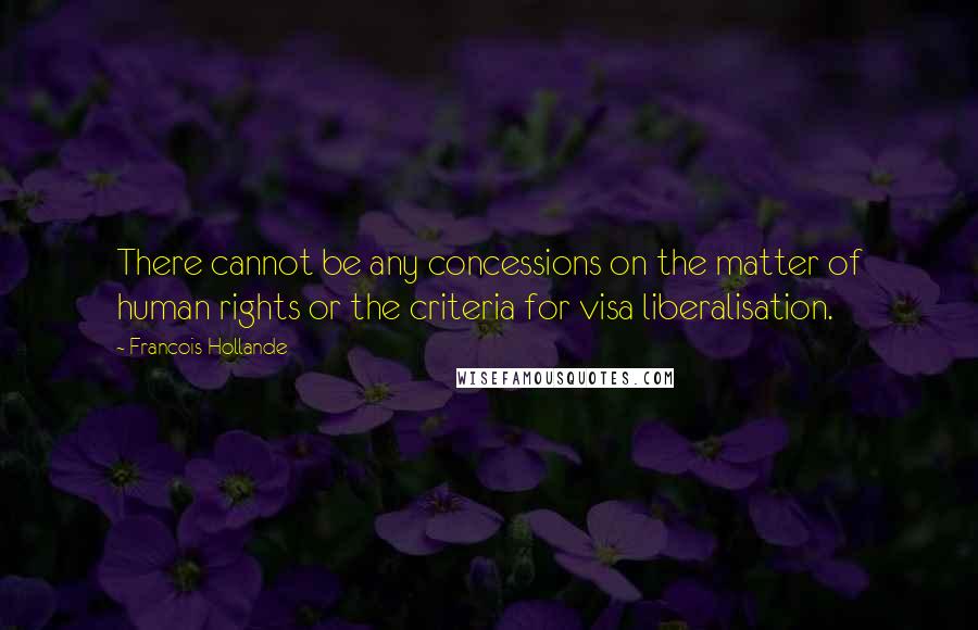 Francois Hollande Quotes: There cannot be any concessions on the matter of human rights or the criteria for visa liberalisation.