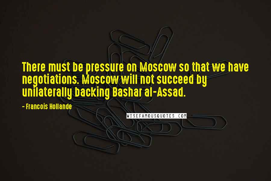 Francois Hollande Quotes: There must be pressure on Moscow so that we have negotiations. Moscow will not succeed by unilaterally backing Bashar al-Assad.