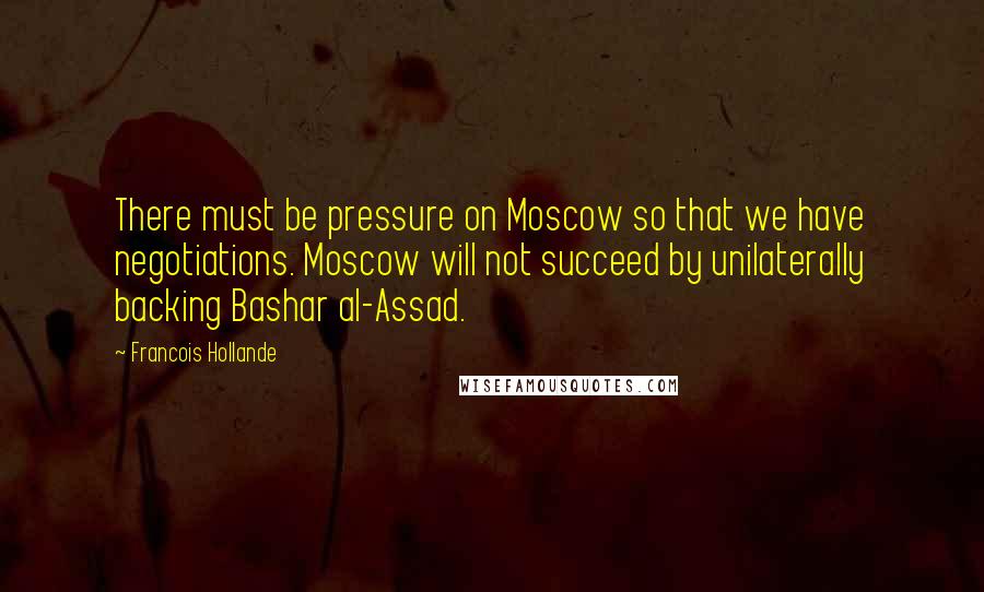 Francois Hollande Quotes: There must be pressure on Moscow so that we have negotiations. Moscow will not succeed by unilaterally backing Bashar al-Assad.