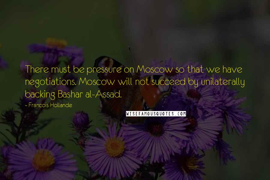 Francois Hollande Quotes: There must be pressure on Moscow so that we have negotiations. Moscow will not succeed by unilaterally backing Bashar al-Assad.