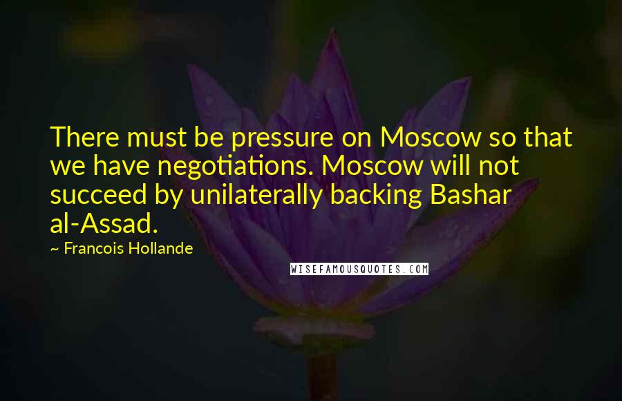 Francois Hollande Quotes: There must be pressure on Moscow so that we have negotiations. Moscow will not succeed by unilaterally backing Bashar al-Assad.