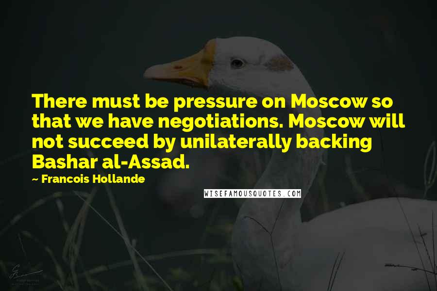 Francois Hollande Quotes: There must be pressure on Moscow so that we have negotiations. Moscow will not succeed by unilaterally backing Bashar al-Assad.