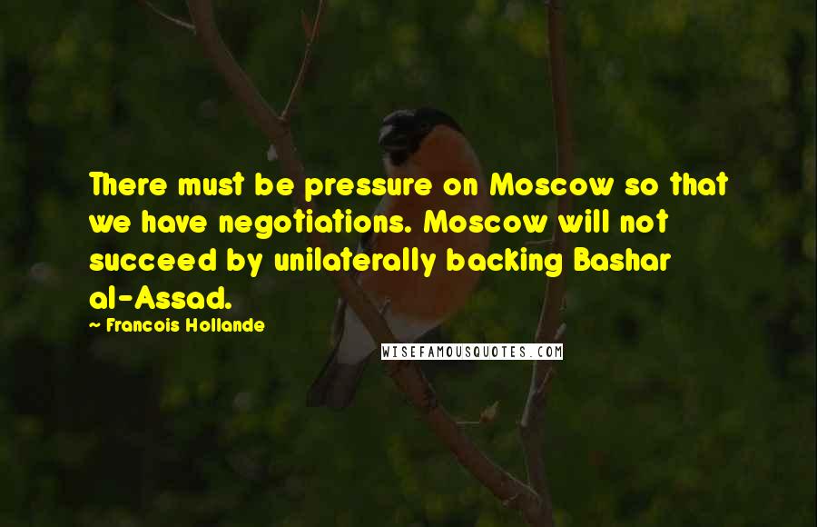 Francois Hollande Quotes: There must be pressure on Moscow so that we have negotiations. Moscow will not succeed by unilaterally backing Bashar al-Assad.