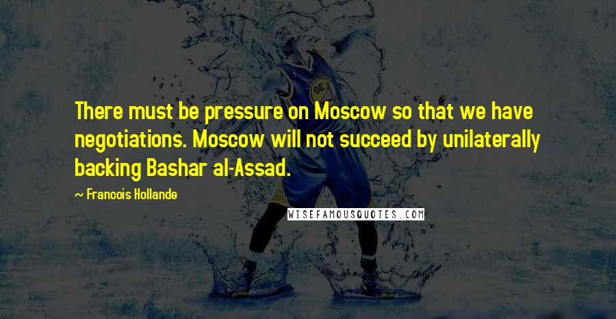 Francois Hollande Quotes: There must be pressure on Moscow so that we have negotiations. Moscow will not succeed by unilaterally backing Bashar al-Assad.