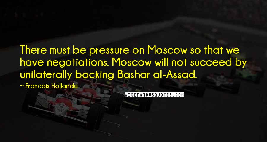 Francois Hollande Quotes: There must be pressure on Moscow so that we have negotiations. Moscow will not succeed by unilaterally backing Bashar al-Assad.