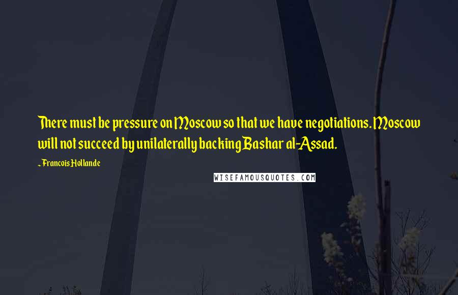 Francois Hollande Quotes: There must be pressure on Moscow so that we have negotiations. Moscow will not succeed by unilaterally backing Bashar al-Assad.