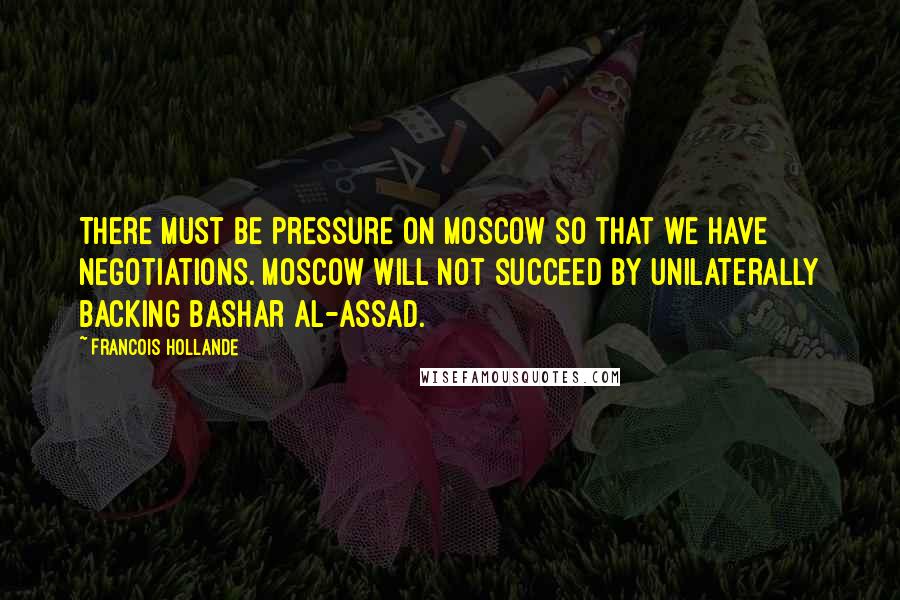 Francois Hollande Quotes: There must be pressure on Moscow so that we have negotiations. Moscow will not succeed by unilaterally backing Bashar al-Assad.