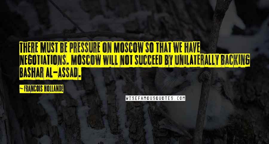 Francois Hollande Quotes: There must be pressure on Moscow so that we have negotiations. Moscow will not succeed by unilaterally backing Bashar al-Assad.