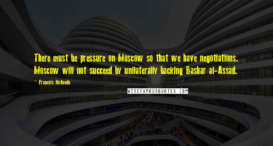 Francois Hollande Quotes: There must be pressure on Moscow so that we have negotiations. Moscow will not succeed by unilaterally backing Bashar al-Assad.