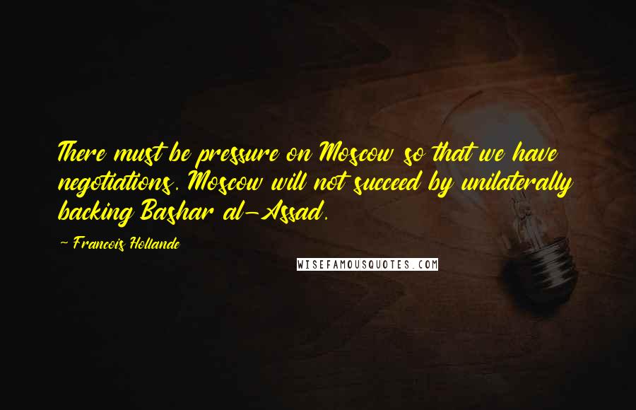Francois Hollande Quotes: There must be pressure on Moscow so that we have negotiations. Moscow will not succeed by unilaterally backing Bashar al-Assad.