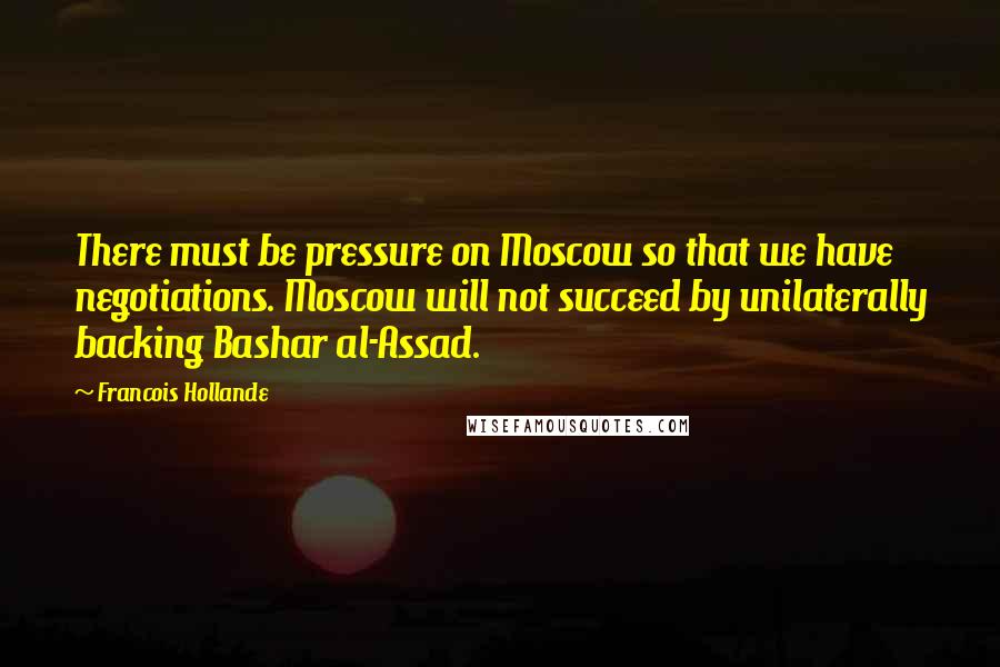 Francois Hollande Quotes: There must be pressure on Moscow so that we have negotiations. Moscow will not succeed by unilaterally backing Bashar al-Assad.