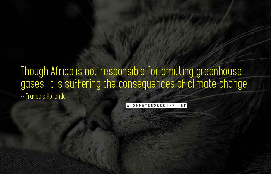 Francois Hollande Quotes: Though Africa is not responsible for emitting greenhouse gases, it is suffering the consequences of climate change.