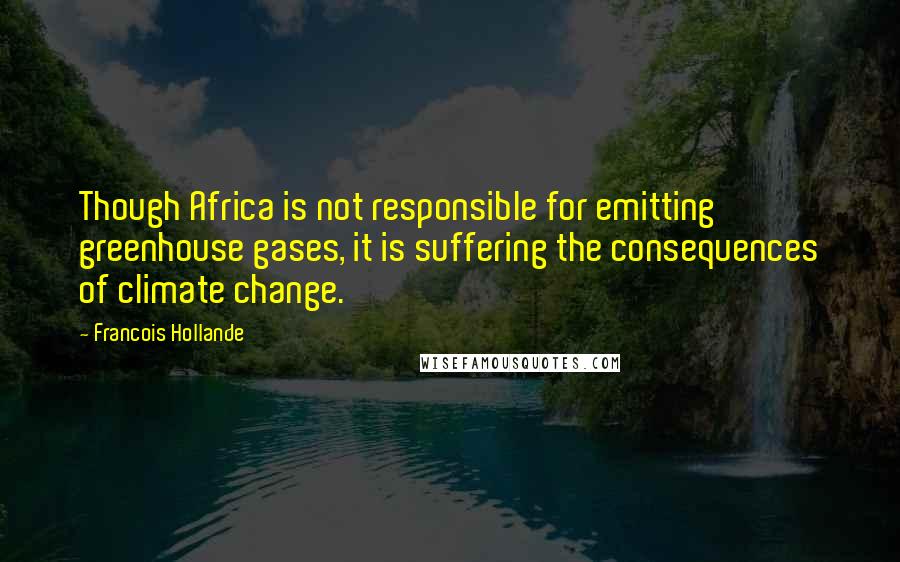 Francois Hollande Quotes: Though Africa is not responsible for emitting greenhouse gases, it is suffering the consequences of climate change.