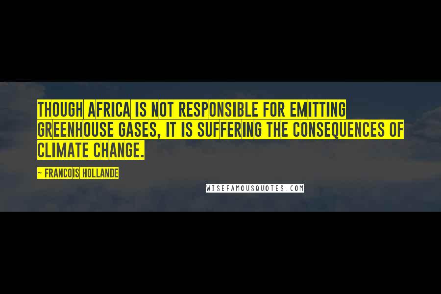 Francois Hollande Quotes: Though Africa is not responsible for emitting greenhouse gases, it is suffering the consequences of climate change.