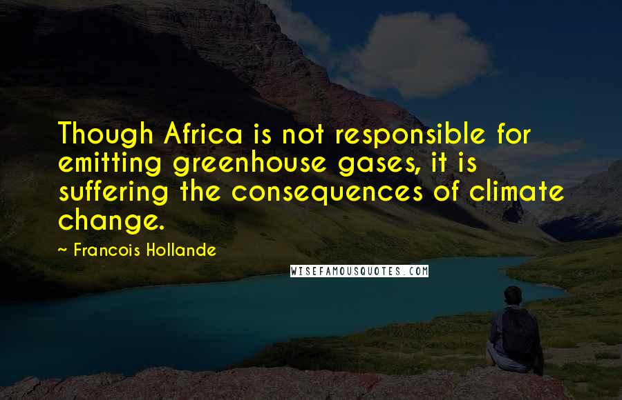 Francois Hollande Quotes: Though Africa is not responsible for emitting greenhouse gases, it is suffering the consequences of climate change.