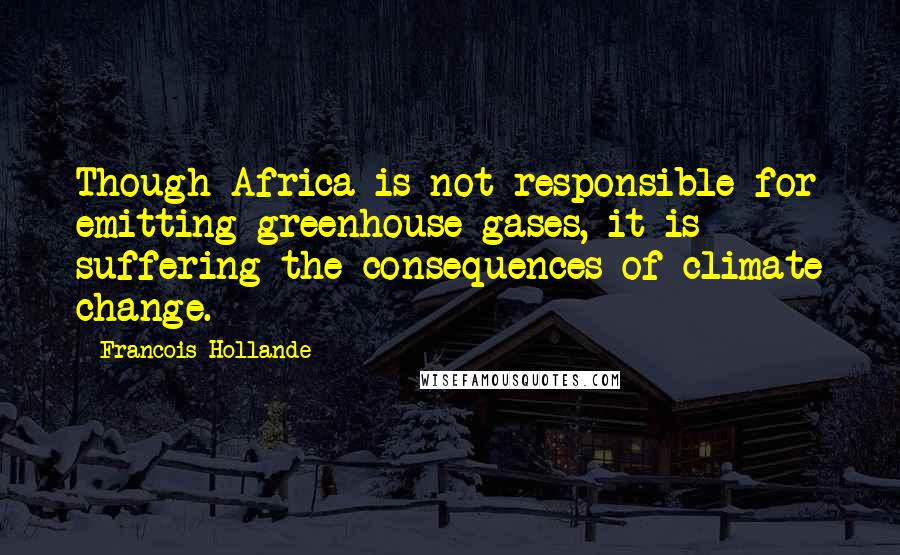 Francois Hollande Quotes: Though Africa is not responsible for emitting greenhouse gases, it is suffering the consequences of climate change.