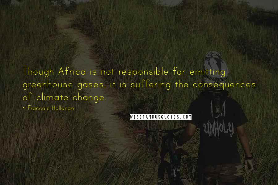 Francois Hollande Quotes: Though Africa is not responsible for emitting greenhouse gases, it is suffering the consequences of climate change.