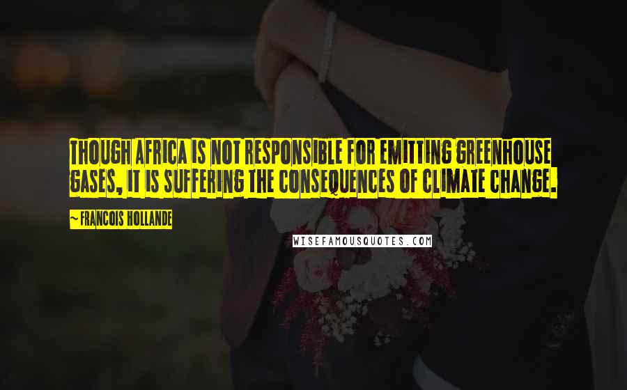 Francois Hollande Quotes: Though Africa is not responsible for emitting greenhouse gases, it is suffering the consequences of climate change.