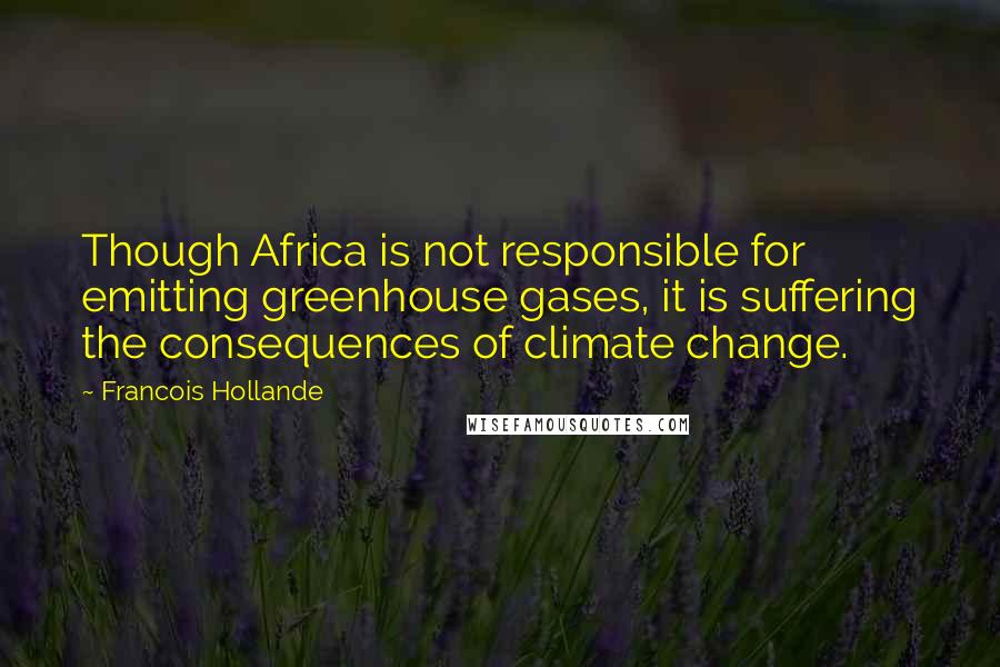 Francois Hollande Quotes: Though Africa is not responsible for emitting greenhouse gases, it is suffering the consequences of climate change.