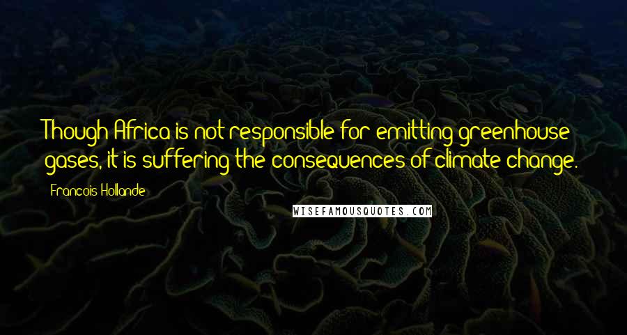 Francois Hollande Quotes: Though Africa is not responsible for emitting greenhouse gases, it is suffering the consequences of climate change.