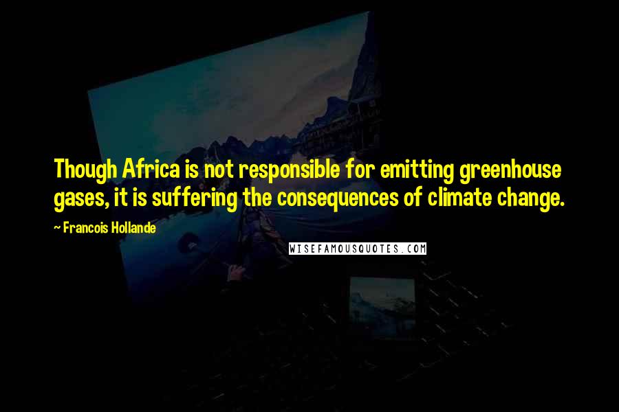 Francois Hollande Quotes: Though Africa is not responsible for emitting greenhouse gases, it is suffering the consequences of climate change.