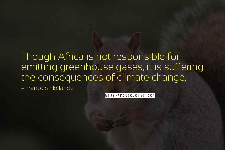 Francois Hollande Quotes: Though Africa is not responsible for emitting greenhouse gases, it is suffering the consequences of climate change.