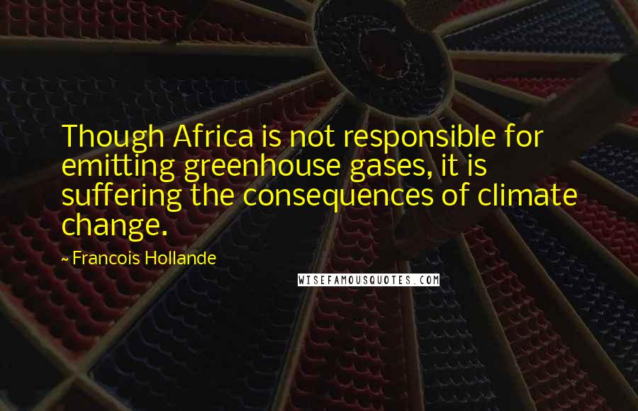 Francois Hollande Quotes: Though Africa is not responsible for emitting greenhouse gases, it is suffering the consequences of climate change.
