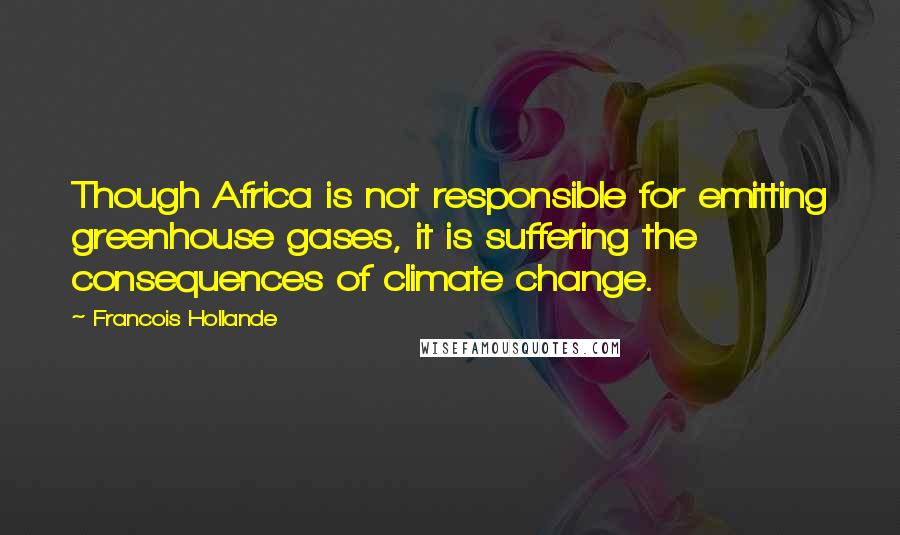 Francois Hollande Quotes: Though Africa is not responsible for emitting greenhouse gases, it is suffering the consequences of climate change.