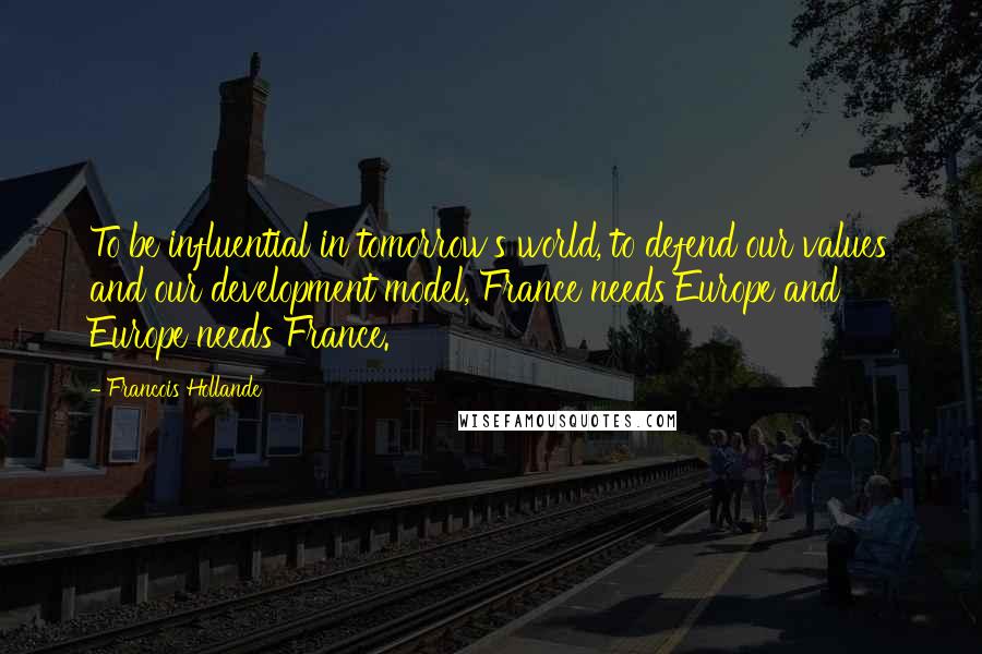 Francois Hollande Quotes: To be influential in tomorrow's world, to defend our values and our development model, France needs Europe and Europe needs France.