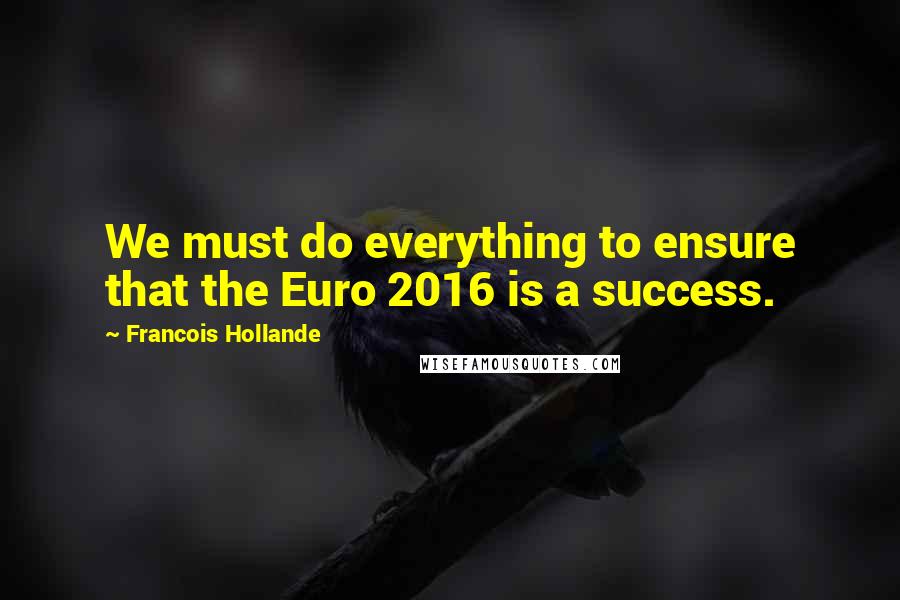 Francois Hollande Quotes: We must do everything to ensure that the Euro 2016 is a success.