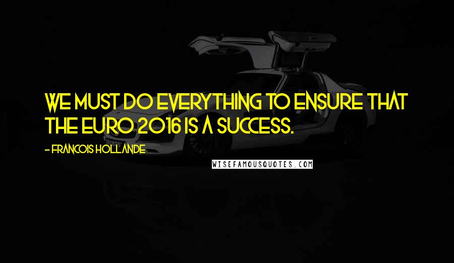 Francois Hollande Quotes: We must do everything to ensure that the Euro 2016 is a success.