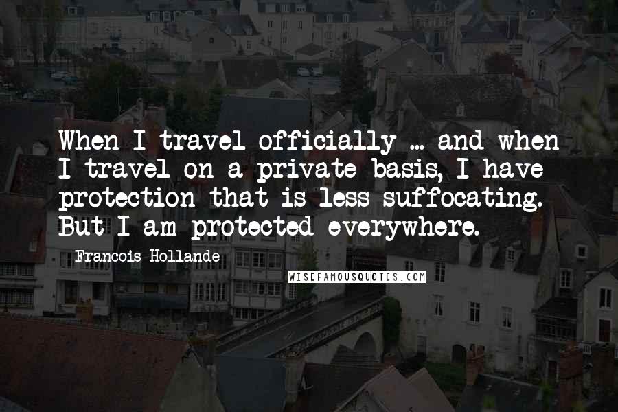 Francois Hollande Quotes: When I travel officially ... and when I travel on a private basis, I have protection that is less suffocating. But I am protected everywhere.