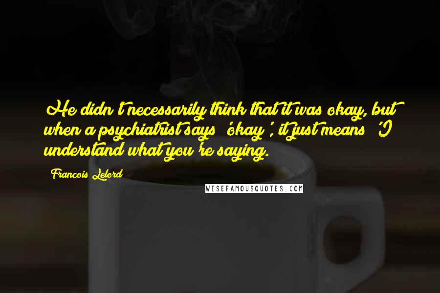 Francois Lelord Quotes: He didn't necessarily think that it was okay, but when a psychiatrist says 'okay', it just means 'I understand what you're saying.