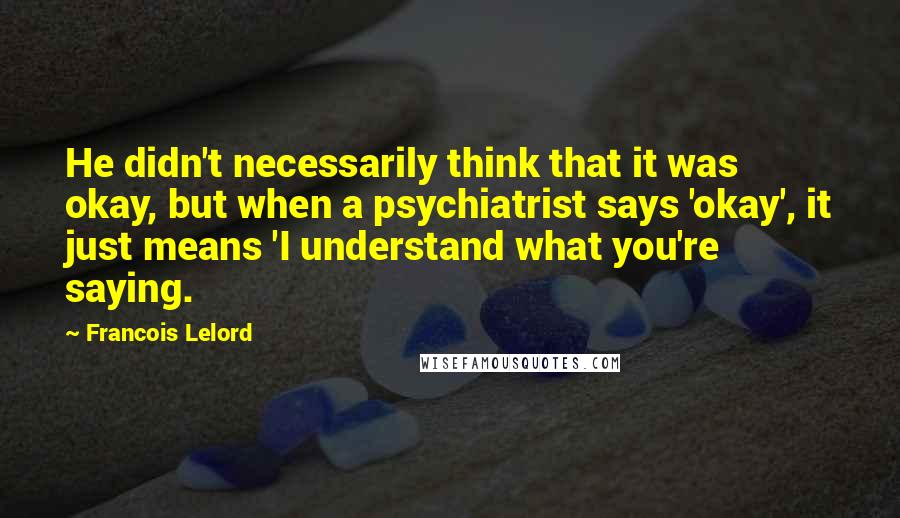 Francois Lelord Quotes: He didn't necessarily think that it was okay, but when a psychiatrist says 'okay', it just means 'I understand what you're saying.