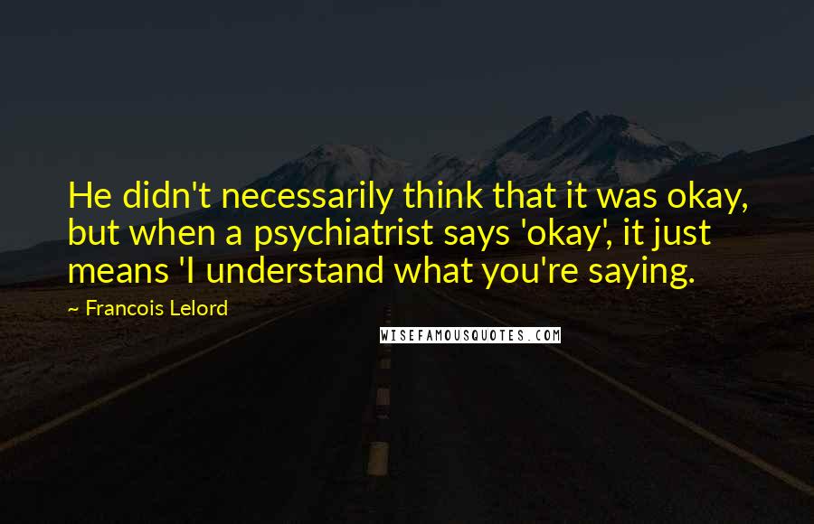 Francois Lelord Quotes: He didn't necessarily think that it was okay, but when a psychiatrist says 'okay', it just means 'I understand what you're saying.
