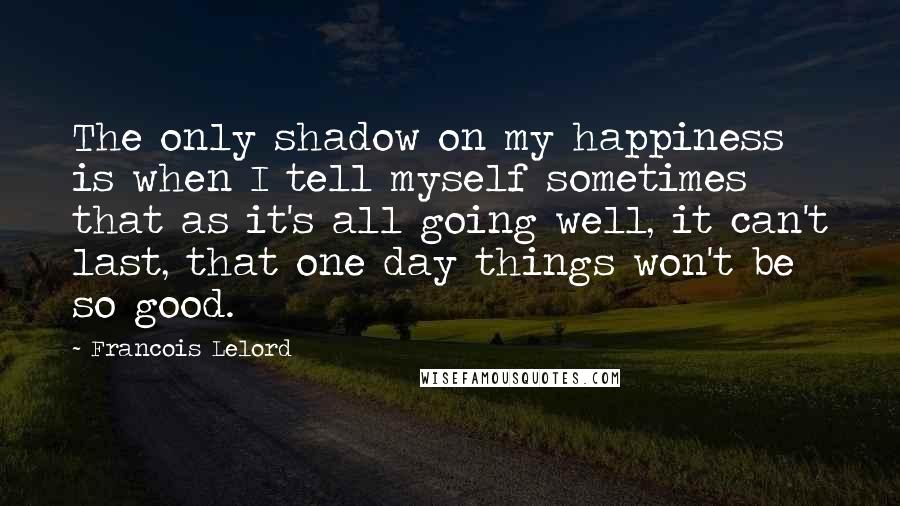Francois Lelord Quotes: The only shadow on my happiness is when I tell myself sometimes that as it's all going well, it can't last, that one day things won't be so good.