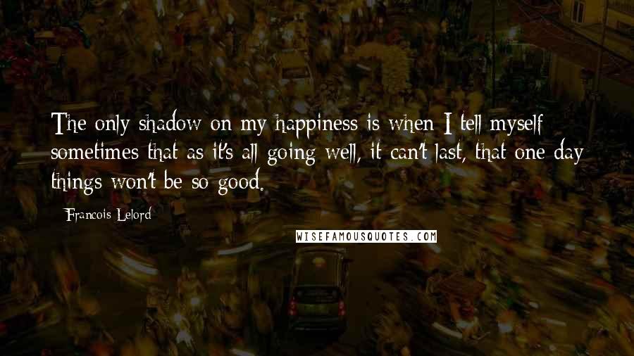 Francois Lelord Quotes: The only shadow on my happiness is when I tell myself sometimes that as it's all going well, it can't last, that one day things won't be so good.