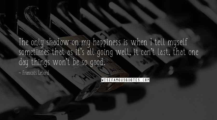 Francois Lelord Quotes: The only shadow on my happiness is when I tell myself sometimes that as it's all going well, it can't last, that one day things won't be so good.