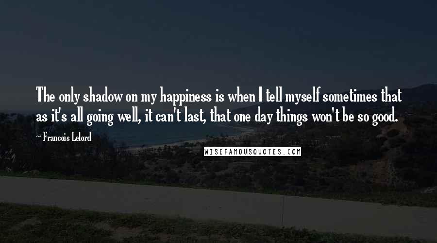 Francois Lelord Quotes: The only shadow on my happiness is when I tell myself sometimes that as it's all going well, it can't last, that one day things won't be so good.