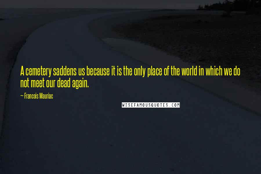 Francois Mauriac Quotes: A cemetery saddens us because it is the only place of the world in which we do not meet our dead again.