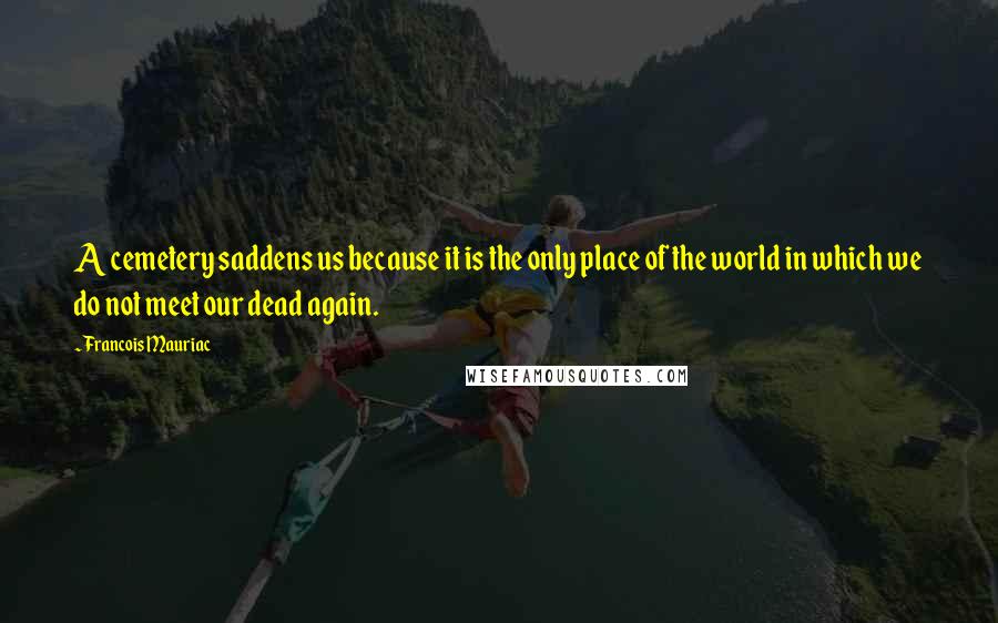 Francois Mauriac Quotes: A cemetery saddens us because it is the only place of the world in which we do not meet our dead again.