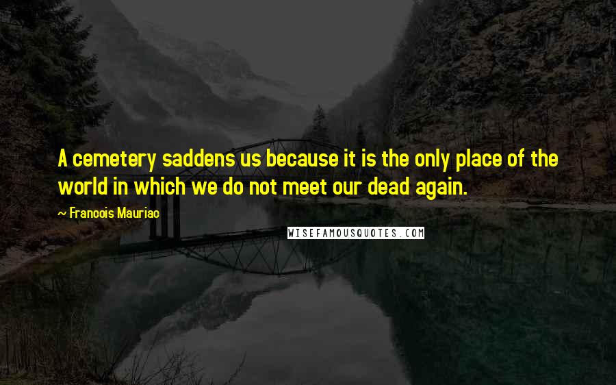 Francois Mauriac Quotes: A cemetery saddens us because it is the only place of the world in which we do not meet our dead again.