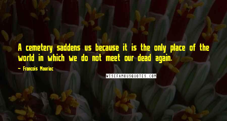 Francois Mauriac Quotes: A cemetery saddens us because it is the only place of the world in which we do not meet our dead again.